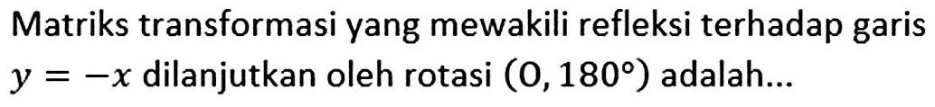 Matriks transformasi yang mewakili refleksi terhadap garis y=-x dilanjutkan oleh rotasi (0,180) adalah ...