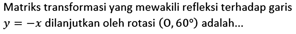 Matriks transformasi yang mewakili refleksi terhadap garis y=-x dilanjutkan oleh rotasi (O,60) adalah...