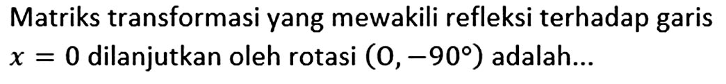 Matriks transformasi yang mewakili refleksi terhadap garis x=0 dilanjutkan oleh rotasi (O,-90) adalah ...