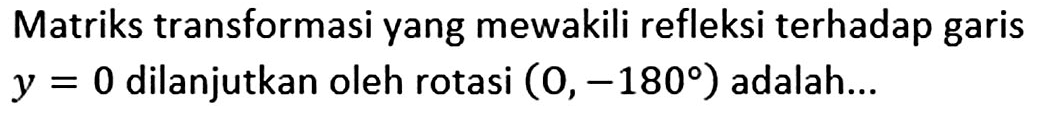 Matriks transformasi yang mewakili refleksi terhadap garis y=0 dilanjutkan oleh rotasi (O,-180) adalah ...