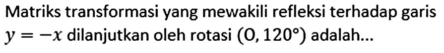 Matriks transformasi yang mewakili refleksi terhadap garis y=-x dilanjutkan oleh rotasi (O,120) adalah...