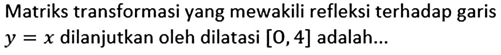 Matriks transformasi yang mewakili refleksi terhadap garis y=x dilanjutkan oleh dilatasi [O,4] adalah...