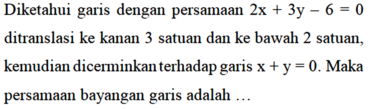 Diketahui garis dengan persamaan 2x + 3y - 6 = 0 ditranslasi ke kanan 3 satuan dan ke bawah 2 satuan, kemudian dicerminkan terhadap garis x+y = 0. Maka persamaan bayangan garis adalah...