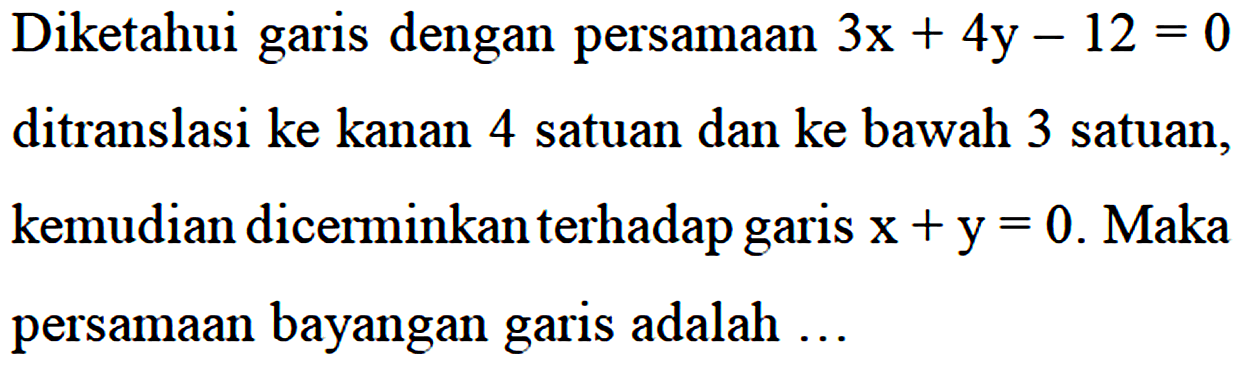 Diketahui garis dengan persamaan 3x + 4y - 12 = 0 ditranslasi ke kanan 4 satuan dan ke bawah 3 satuan, kemudian dicerminkan terhadap garis x + y = 0. Maka persamaan bayangan garis adalah...