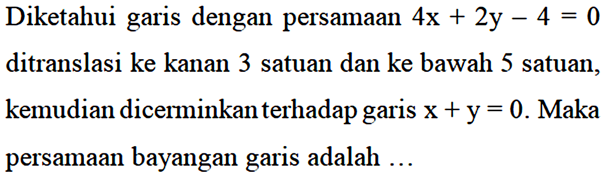 Diketahui garis dengan persamaan 4x + 2y - 4 = 0 ditranslasi ke kanan 3 satuan dan ke bawah 5 satuan, kemudian dicerminkan terhadap garis x+y= 0. Maka persamaan bayangan garis adalah...