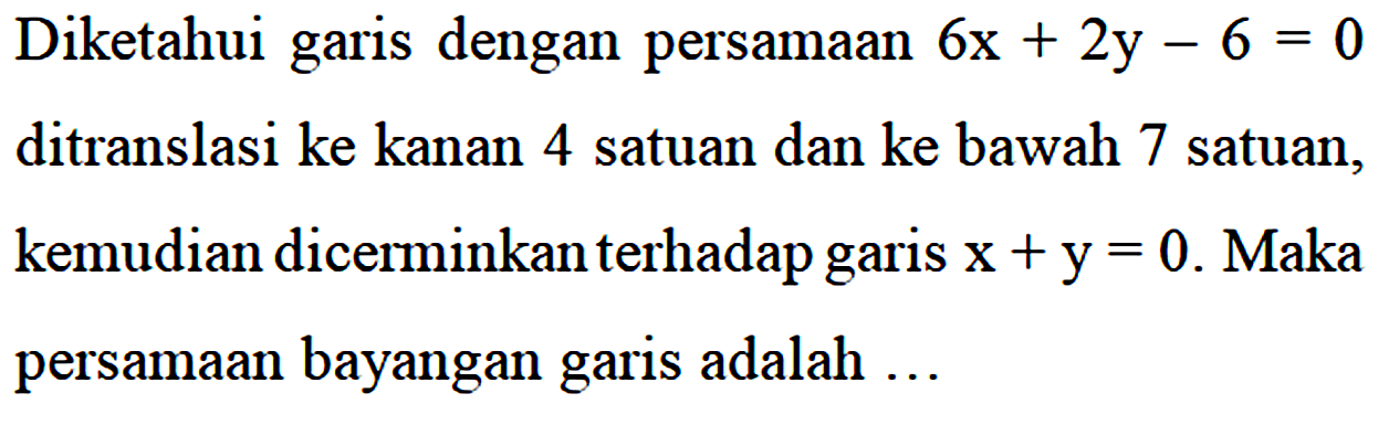 Diketahui garis dengan persamaan 6x + 2y - 6 = 0 ditranslasi ke kanan 4 satuan dan ke bawah 7 satuan, kemudian dicerminkan terhadap garis x + y = 0. Maka persamaan bayangan garis adalah...