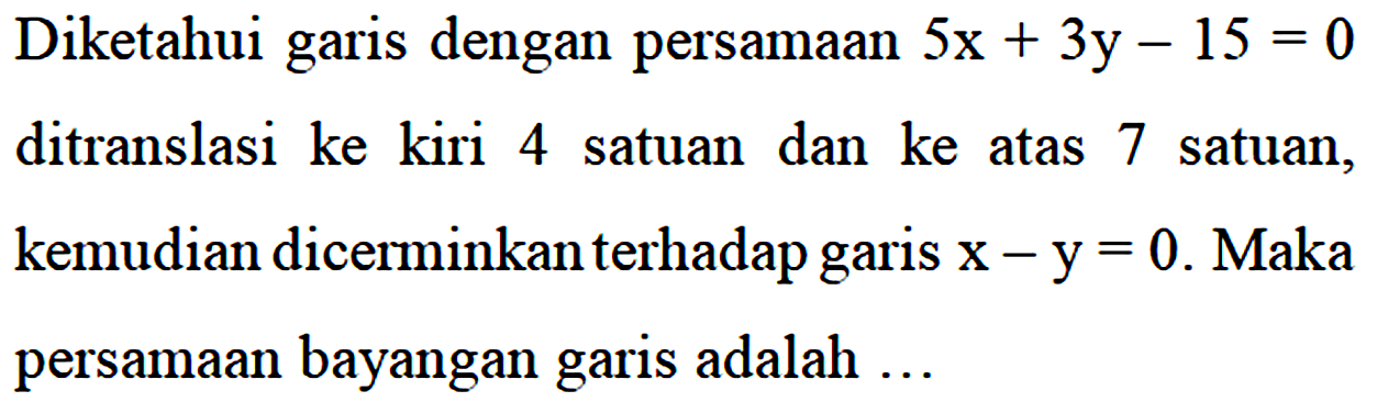 Diketahui garis dengan persamaan 5x + 3y - 15 = 0 ditranslasi ke kiri 4 satuan dan ke atas 7 satuan, kemudian dicerminkan terhadap garis x - y = 0. Maka persamaan bayangan garis adalah ...