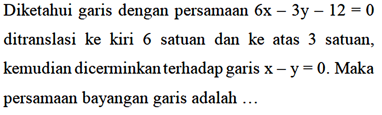 Diketahui garis dengan persamaan 6x - 3y - 12 = 0 ditranslasi ke kiri 6 satuan dan ke atas 3 satuan, kemudian dicerminkan terhadap garis x - y = 0. Maka persamaan bayangan garis adalah...