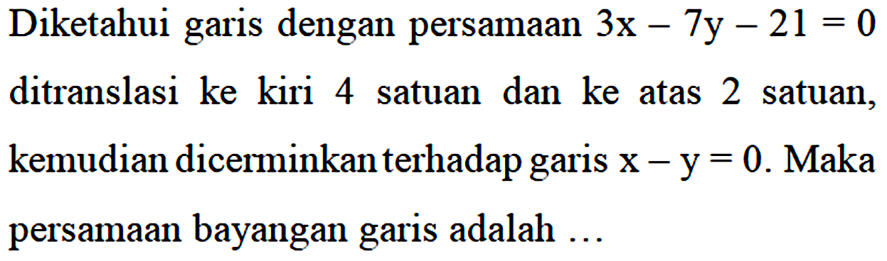 Diketahui garis dengan persamaan 3x - 7y - 21 = 0 ditranslasi ke kiri 4 satuan dan ke atas 2 satuank, emudian dicerminkan terhadap garis x - y = 0. Maka persamaan bayangan garis adalah...