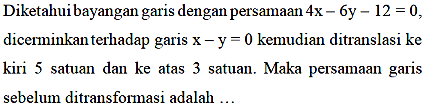 Diketahui bayangan garis dengan persamaan 4x - 6y - 12 = 0, dicerminkan terhadap garis x - y= 0 kemudian ditranslasi ke kiri 5 satuan dan ke atas 3 satuan. Maka persamaan garis sebelum ditransformasi adalah...