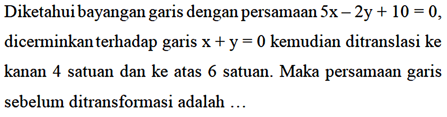 Diketahui bayangan garis dengan persamaan 5x - 2y + 10 = 0, dicerminkan terhadap x + y = 0 kemudian ditranslasi ke kanan 4 satuan dan ke atas 6 satuan. Maka persamaan garis sebelum ditransformasi adalah ...