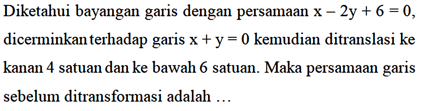 Diketahui bayangan dengan persamaan garis x - 2y + 6 = 0, dicerminkan terhadap garis x+y= 0 kemudian ditranslasi ke kanan 4 satuan dan ke bawah 6 satuan. Maka persamaan garis sebelum ditransformasi adalah ...