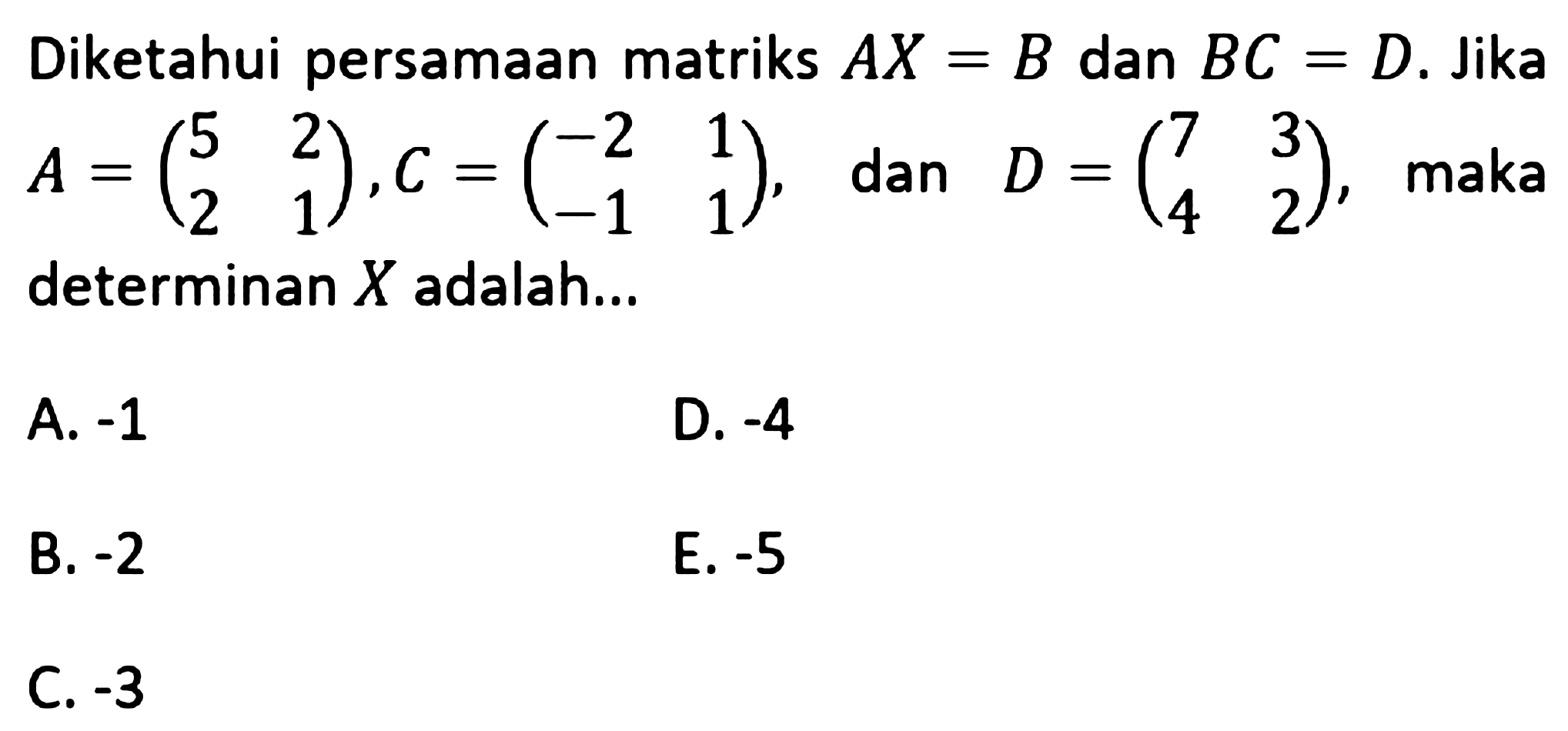 Diketahui persamaan matriks AX=B dan BC=D. Jika A = (5 2 2 1), C = (-2 1 -1 1), dan D = (7 3 4 2), maka determinan X adalah...