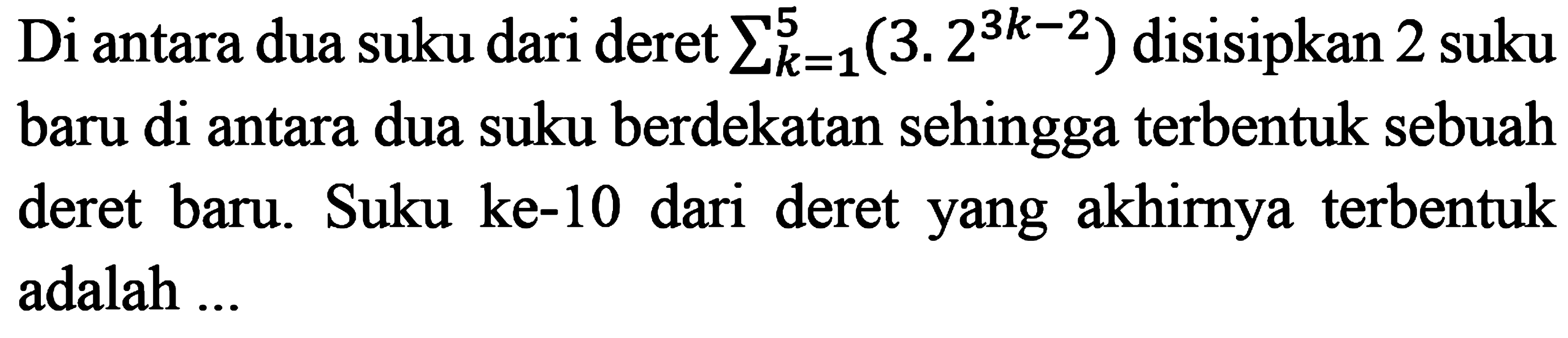 Di antara dua suku dari deret sigma k=1 5 (3.2^(3k - 2)) disisipkan 2 suku baru di antara dua suku berdekatan sehingga terbentuk sebuah deret baru. Suku ke-10 dari deret yang akhirnya terbentuk adalah ...