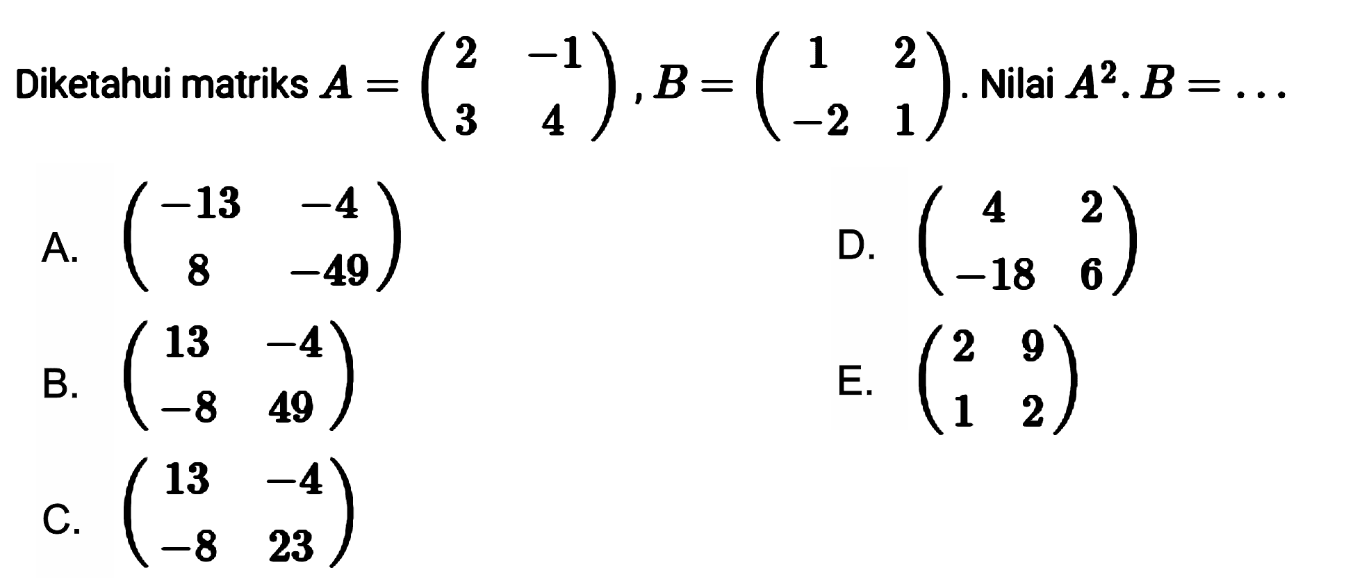 Diketahui matriks A =(2 -1 3 4), B=(1 2 -2 1). Nilai A^2.B= ...
 A. (-13 -4 8 -49) D. (4 2 -18 6) B. (13 -4 -8 49) E. (2 9 1 2) C. (13 -4 -8 23)