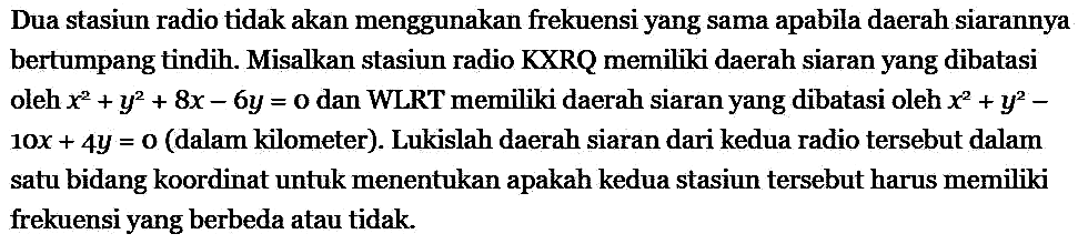 Dua stasiun radio tidak akan menggunakan frekuensi yang sama apabila daerah siarannya bertumpang tindih. Misalkan stasiun radio KXRQ memiliki daerah siaran yang dibatasi oleh x^2 + y^2 + 8x - 6y = 0  dan WLRT memiliki daerah siaran yang dibatasi oleh  x^2 + y^2 - 10x + 4y = 0 (dalam kilometer). Lukislah daerah siaran dari kedua radio tersebut dalam satu bidang koordinat untuk menentukan apakah kedua stasiun tersebut harus memiliki frekuensi yang berbeda atau tidak.