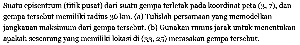 Suatu episentrum (titik pusat) dari suatu gempa terletak pada koordinat peta (3, 7), dan gempa tersebut memiliki radius 36 km. (a) Tulislah persamaan yang memodelkan jangkauan maksimum dari gempa tersebut.  (b) Gunakan rumus jarak untuk menentukan apakah seseorang yang memiliki lokasi di (33, 25) merasakan gempa tersebut.