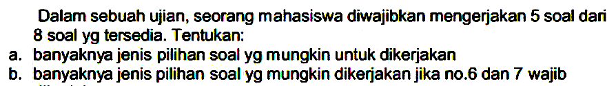 Dalam sebuah ujian, seorang mahasiswa diwajibkan mengerjakan 5 soal dari 8 soal yg tersedia. Tentukan:a. banyaknya jenis pilihan soal yg mungkin untuk dikerjakan b. banyaknya jenis pilihan soal yg mungkin dikerjakan jika no. 6 dan 7 wajib 