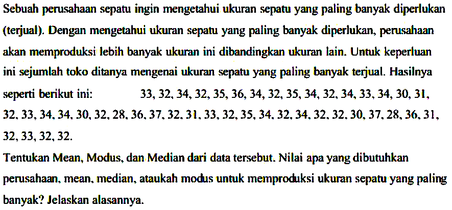 Sebuah perusahaan sepatu ingin mengetahui ukuran sepatu yang paling banyak diperlukan (terjual). Dengan mengetahui ukuran sepatu yang paling banyak diperlukan, perusahaan akan memproduksi lebih banyak ukuran ini dibandingkan ukuran lain. Untuk keperluan ini sejumlah toko ditanya mengenai ukuran sepatu yang paling banyak terjual. Hasilnya seperti berikut ini: 33, 32, 
 34, 32, 35, 36, 34, 32, 35, 34, 32, 34, 33, 34, 30, 31, 32, 33, 34, 34, 30, 32, 28, 36, 37, 32, 31, 33, 32, 35, 34, 32, 34, 32, 32, 30, 37, 28, 36, 31, 32, 33, 32, 32. Tentukan Mean, Modus, dan Median dari data tersebut. Nilai apa yang dibutuhkan perusahaan, mean, median, ataukah modus untuk memproduksi ukuran sepatu yang paling banyak? Jelaskan alasannya.