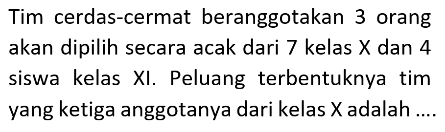 Tim cerdas-cermat beranggotakan 3 orang akan dipilih secara acak dari 7 kelas X dan 4 siswa kelas XI. Peluang terbentuknya tim yang ketiga anggotanya dari kelas X adalah ....