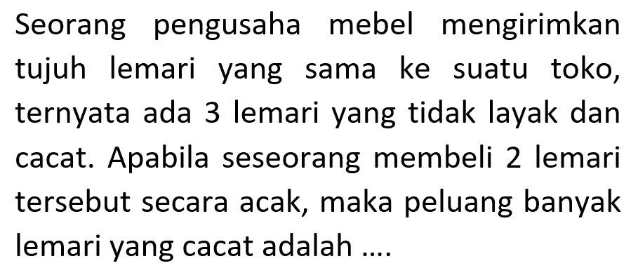 Seorang pengusaha mebel mengirimkan tujuh lemari yang sama ke suatu toko, ternyata ada 3 lemari yang tidak layak dan cacat. Apabila seseorang membeli 2 lemari tersebut secara acak, maka peluang banyak lemari yang cacat adalah ....