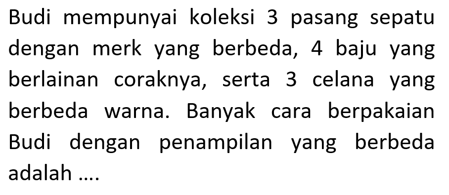 Budi mempunyai koleksi 3 pasang sepatu dengan merk yang berbeda, 4 baju yang berlainan coraknya, serta 3 celana yang berbeda warna. Banyak cara berpakaian Budi dengan penampilan yang berbeda adalah