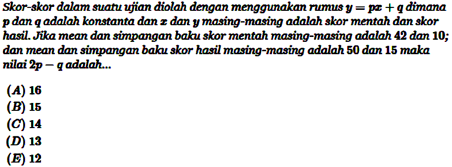 Skor-skor dalam suatu ujian diolah dengan menggunakan rumus y=px+q dimana p dan q adalah konstanta dan x dan y masing-masing adalah skor mentah dan skor hasil. Jika mean dan simpangan baku skor mentah masing-masing adalah 42 dan 10; dan mean dan simpangan baku skor hasil masing-masing adalah 50 dan 15 maka nilai 2p-q adalah... (A) 16 (B) 15 (C) 14 (D) 13 (E) 12