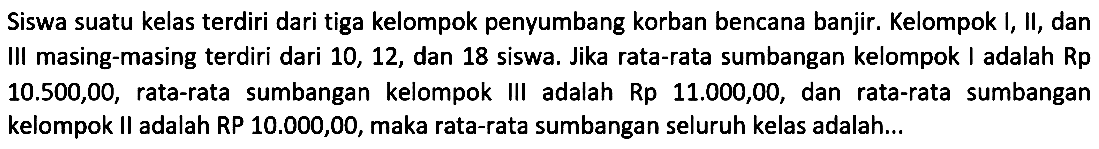 Siswa suatu kelas terdiri dari tiga kelompok penyumbang korban bencana banjir. Kelompok I, II, dan III masing-masing terdiri dari 10, 12, dan 18 siswa. Jika rata-rata sumbangan kelompok adalah Rp 10.500,00, rata-rata sumbangan kelompok III adalah Rp 11.000,00, dan rata-rata sumbangan kelompok II adalah RP 10.000,00,maka rata-rata sumbangan seluruh kelas adalah....