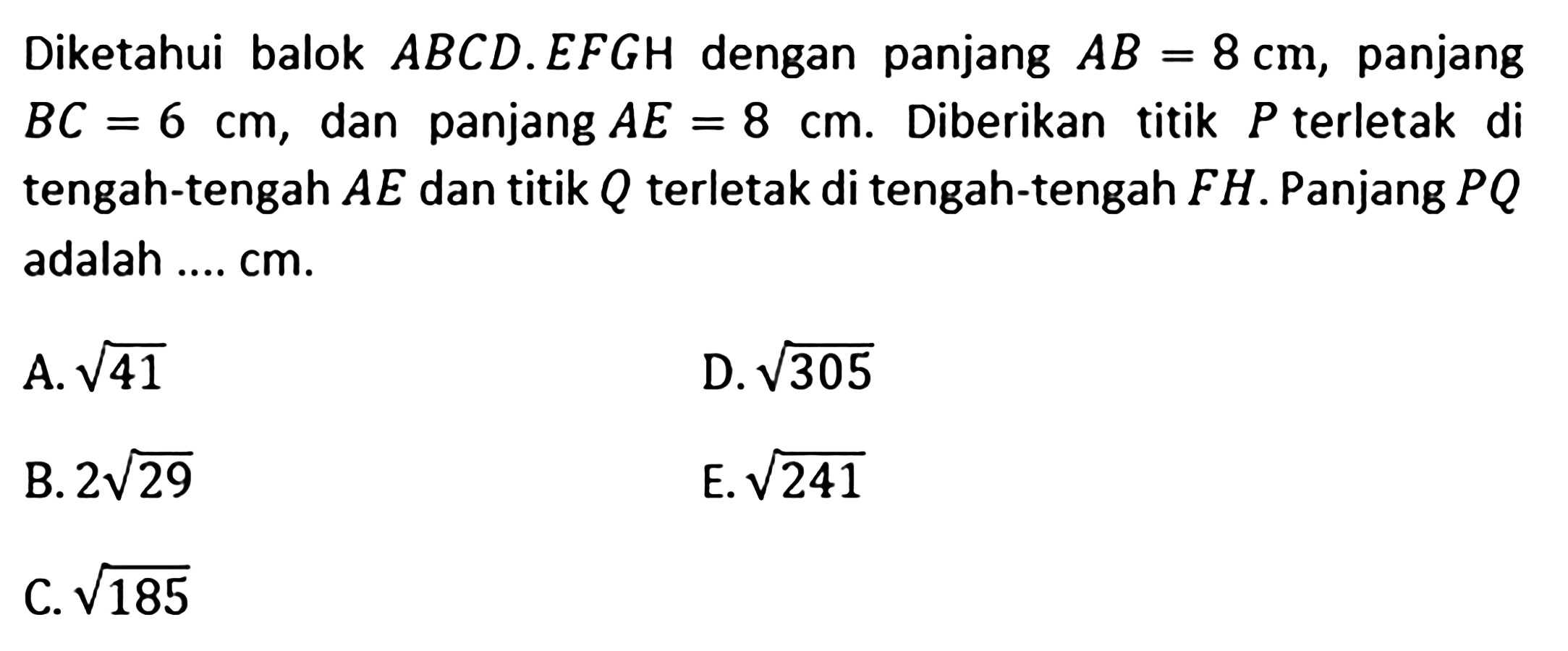 Diketahui balok ABCD.EFGH dengan panjang AB=8 cm, panjang BC=6 cm, dan panjang AE =8 cm. Diberikan titik P terletak di tengah-tengah AE dan titik Q terletak di tengah-tengah FH. Panjang PQ adalah .... cm. A akar(41) D. akar(305) B. 2 akar(29) E. akar(241) C. akar(185)