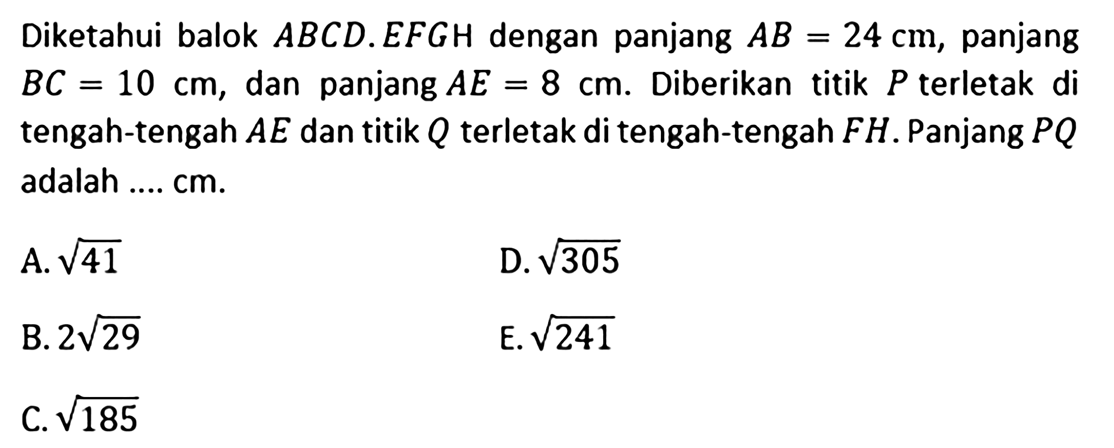 Diketahui balok ABCD.EFGH dengan panjang AB=24 cm, panjang BC=10 cm, dan panjang AE=8 cm. Diberikan titik P terletak di tengah-tengah AE dan titik Q terletak di tengah-tengah FH. Panjang PQ adalah .... cm. A akar(41) D. akar(305) B. 2 akar(29) E. akar(241) C. akar(185)