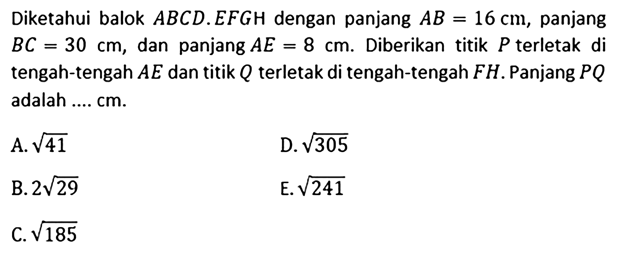 Diketahui balok ABCD.EFGH dengan panjang AB=16 cm, panjang BC=30 cm, dan panjang AE=8 cm, Diberikan titik P terletak di tengah-tengah AE dan titik Q terletak di tengah-tengah FH. Panjang PQ adalah .... cm A. akar(41) D. akar(305) B. 2akar(29) E. akar(241) C. akar(185)