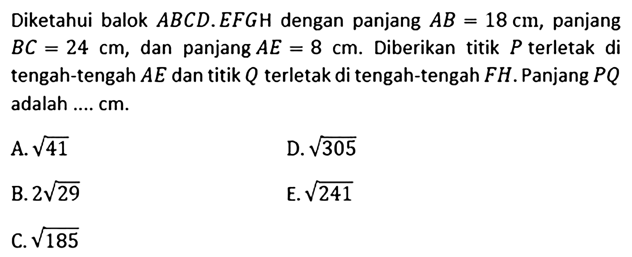 Diketahui balok ABCD.EFGH dengan panjang AB=18 cm, panjang BC=24 cm, dan panjang AE=8 cm. Diberikan titik P terletak di tengah-tengah AE dan titik Q terletak di tengah-tengah FH. Panjang PQ adalah .... cm. A. akar(41) D. akar(305) B. 2akar(29) E. akar(241) C. akar(185)