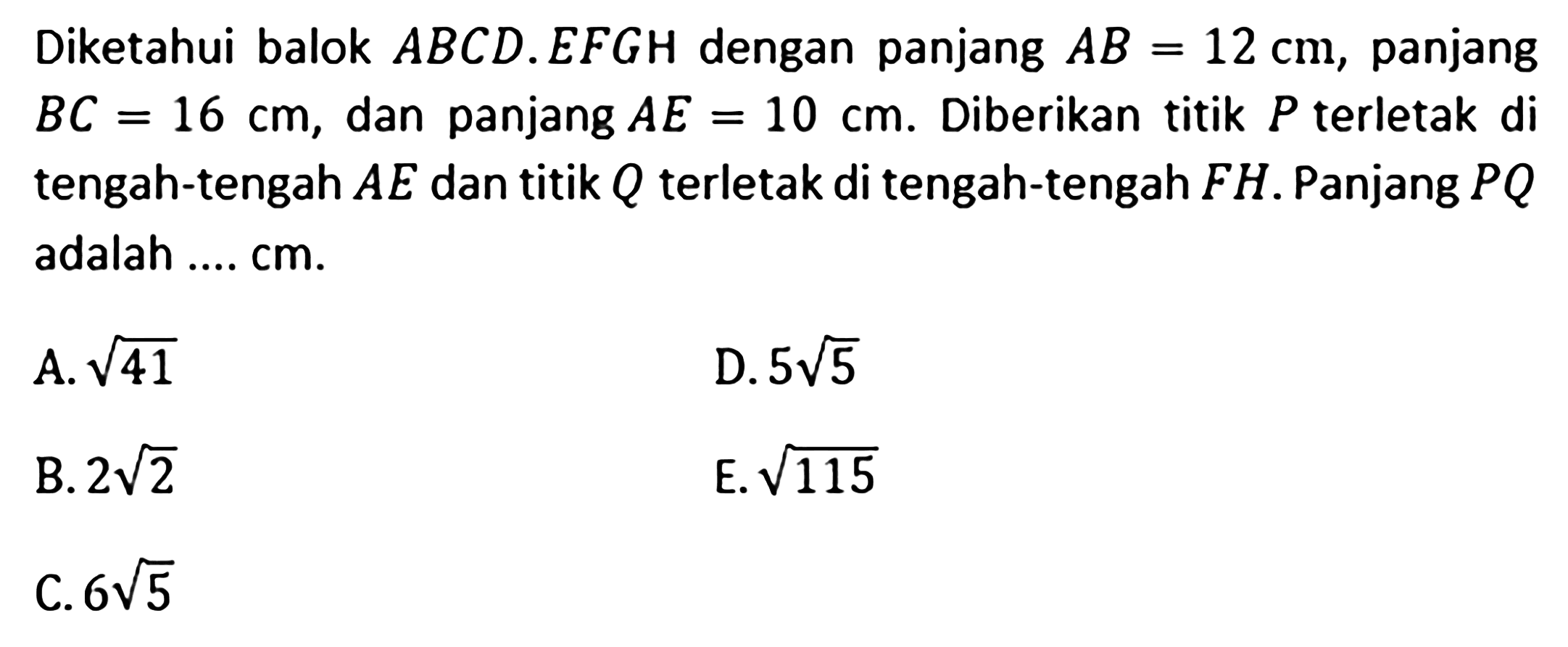 Diketahui balok ABCD.EFGH dengan panjang AB=12 cm, panjang BC=16 cm, dan panjang AE=10 cm. Diberikan titik P terletak di tengah-tengah AE dan titik Q terletak di tengah-tengah FH. Panjang PQ adalah .... cm. A. akar(41) D. 5akar(15) B. 2akar(2) E. akar(115) C. 6akar(5)