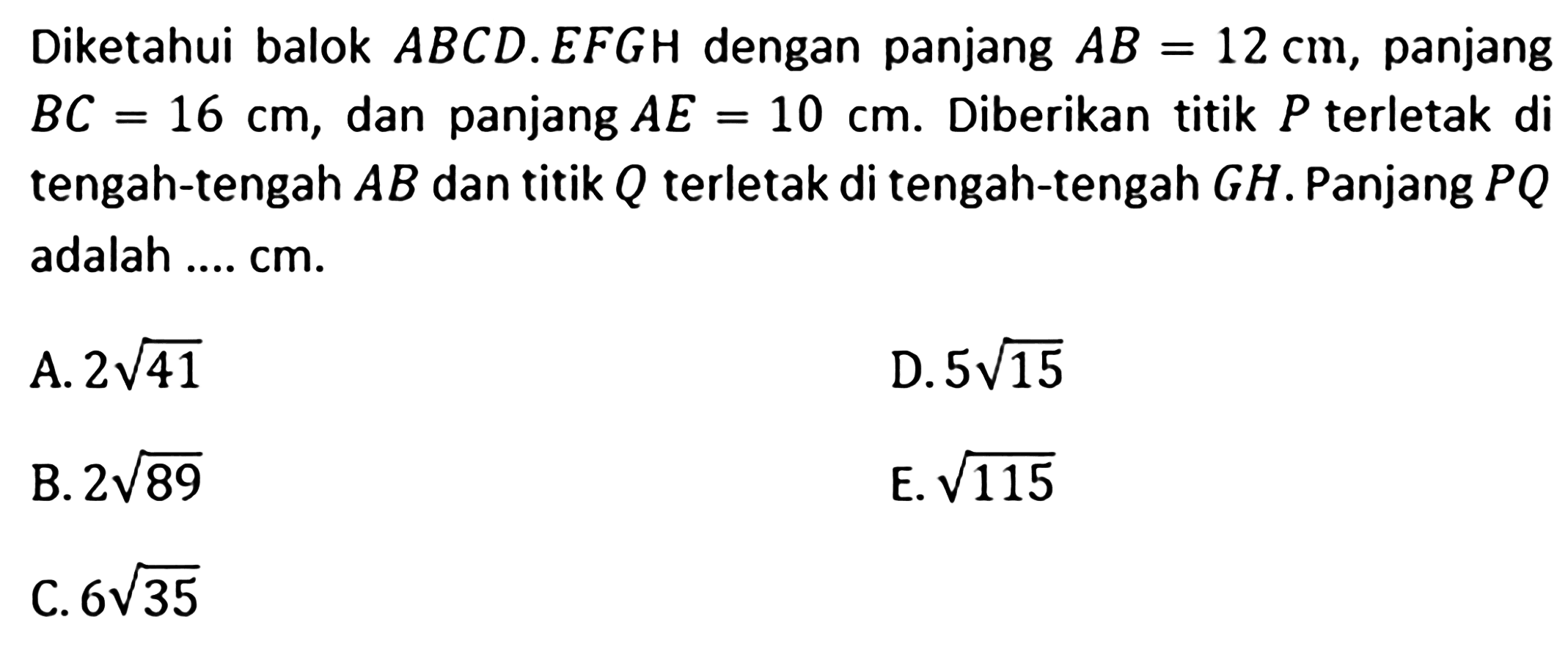 Diketahui balok ABCD.EFGH dengan panjang AB=12 cm, panjang BC=16 cm, dan panjang AE=10 cm. Diberikan titik P terletak di tengah-tengah AB dan titik Q terletak di tengah-tengah GH. Panjang PQ adalah .... cm. A. 2akar(41) D. 5akar(15) B. 2akar(89) E. akar(115) C. 6akar(35)