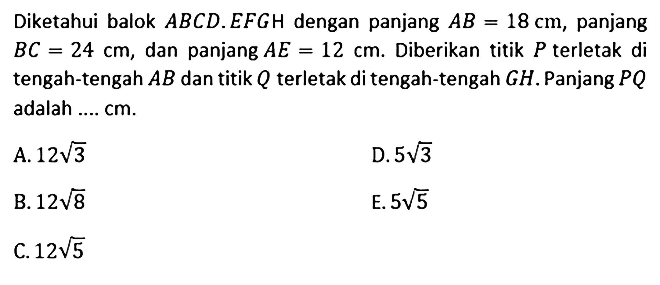 Diketahui balok ABCD.EFGH dengan panjang AB=18 cm, panjang BC=24 cm, dan panjang AE=12 cm. Diberikan titik P terletak di tengah-tengah AB dan titik Q terletak di tengah-tengah GH. Panjang PQ adalah .... cm. A. 12 akar(3) D. 5 akar(3) B. 12 akar(8) E. 5 akar(5) C. 12 akar(5)