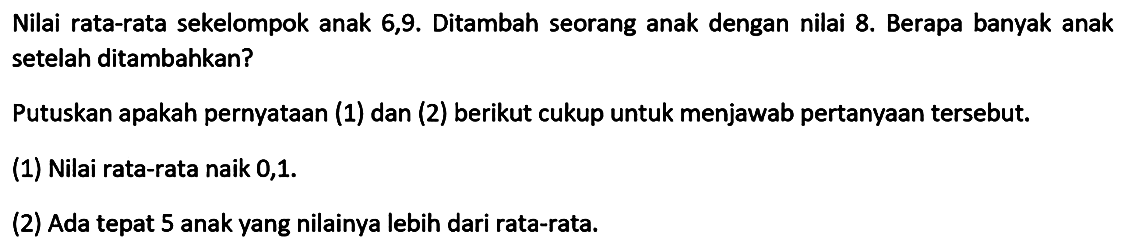 Nilai rata-rata sekelompok anak 6,9. Ditambah seorang anak dengan nilai 8. Berapa banyak anak setelah ditambahkan? Putuskan apakah pernyataan (1) dan (2) berikut cukup untuk menjawab pertanyaan tersebut. (1) Nilai rata-rata naik 0,1. (2) Ada tepat 5 anak yang nilainya lebih dari rata-rata.