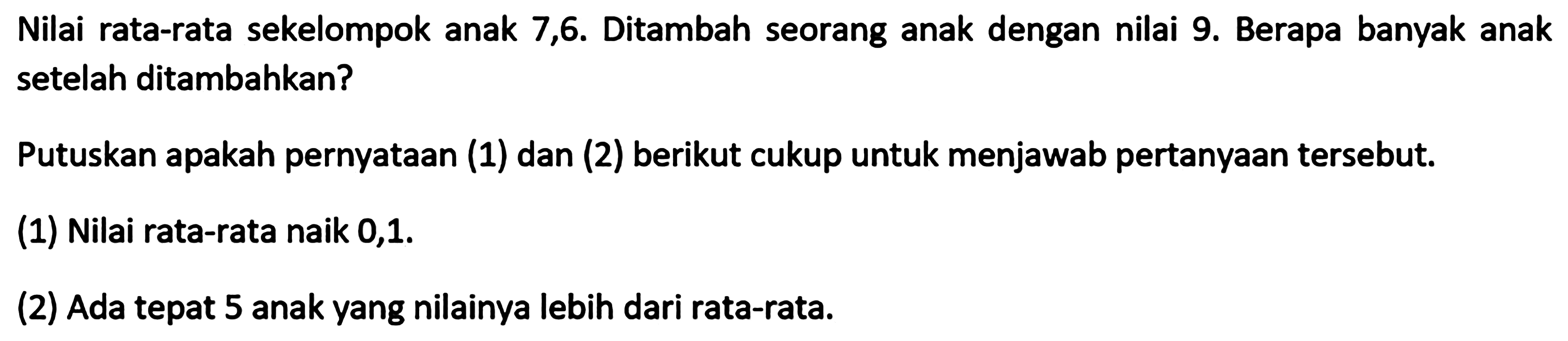 Nilai rata-rata sekelompok anak 7,6. Ditambah seorang anak dengan nilai 9. Berapa banyak anak setelah ditambahkan? Putuskan apakah pernyataan (1) dan (2) berikut cukup untuk menjawab pertanyaan tersebut. (1) Nilai rata-rata naik 0,1. (2) Ada tepat 5 anak yang nilainya lebih dari rata-rata.