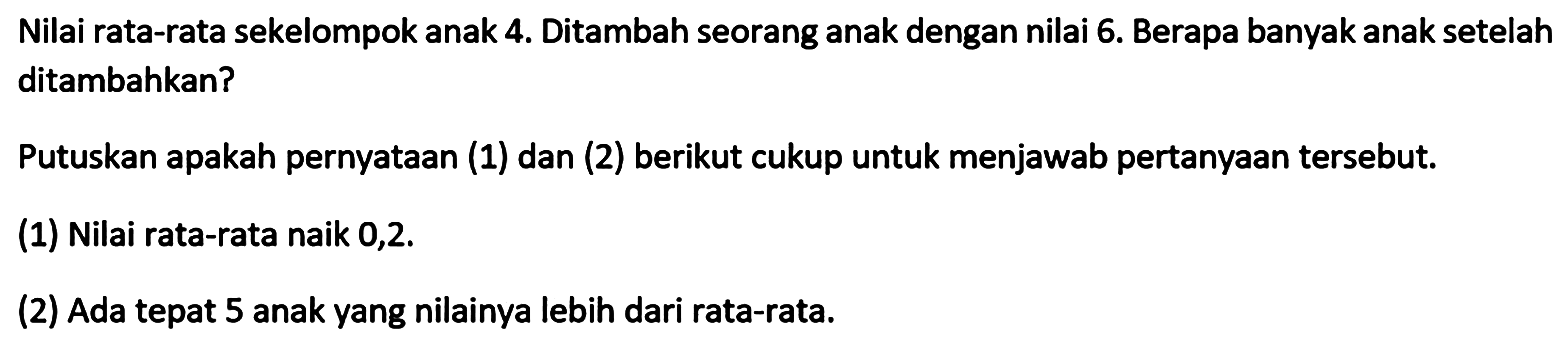 Nilai rata-rata sekelompok anak 4. Ditambah seorang anak dengan nilai 6. Berapa banyak anak setelah ditambahkan? Putuskan apakah pernyataan (1) dan (2) berikut cukup untuk menjawab pertanyaan tersebut. (1) Nilai rata-rata naik 0,2. (2) Ada tepat 5 anak yang nilainya lebih dari rata-rata.