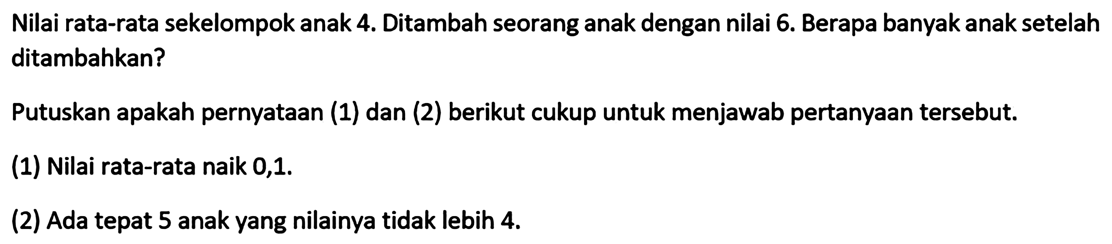 Nilai rata-rata sekelompok anak 4. Ditambah seorang anak dengan nilai 6. Berapa banyak anak setelah ditambahkan? Putuskan apakah pernyataan (1) dan (2) berikut cukup untuk menjawab pertanyaan tersebut. (1) Nilai rata-rata naik 0,1. (2) Ada tepat 5 anak yang nilainya tidak lebih 4.