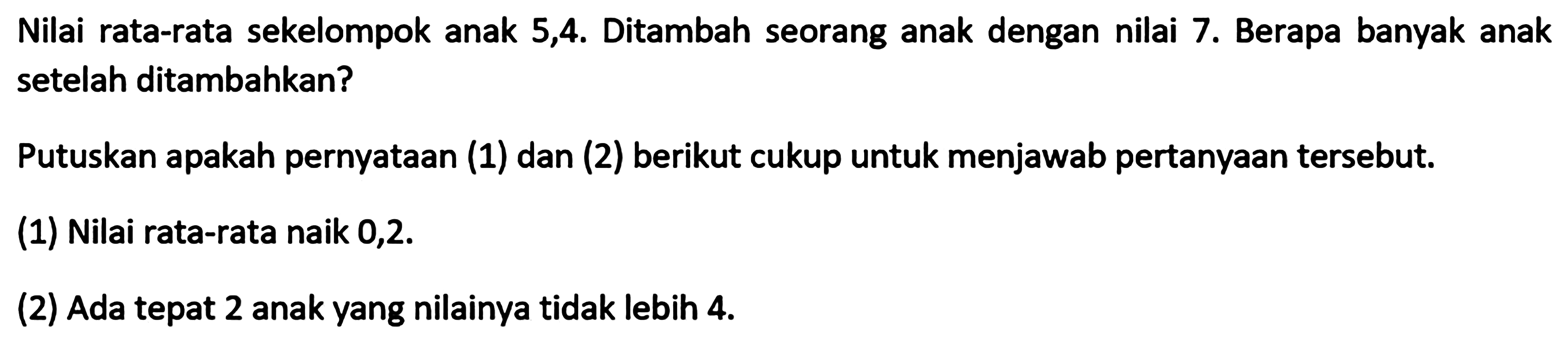 Nilai rata-rata sekelompok anak 5,4. Ditambah seorang anak dengan nilai 7. Berapa banyak anak setelah ditambahkan? Putuskan apakah pernyataan (1) dan (2) berikut cukup untuk menjawab pertanyaan tersebut. (1) Nilai rata-rata naik 0,2. (2) Ada tepat 2 anak yang nilainya tidak lebih 4.