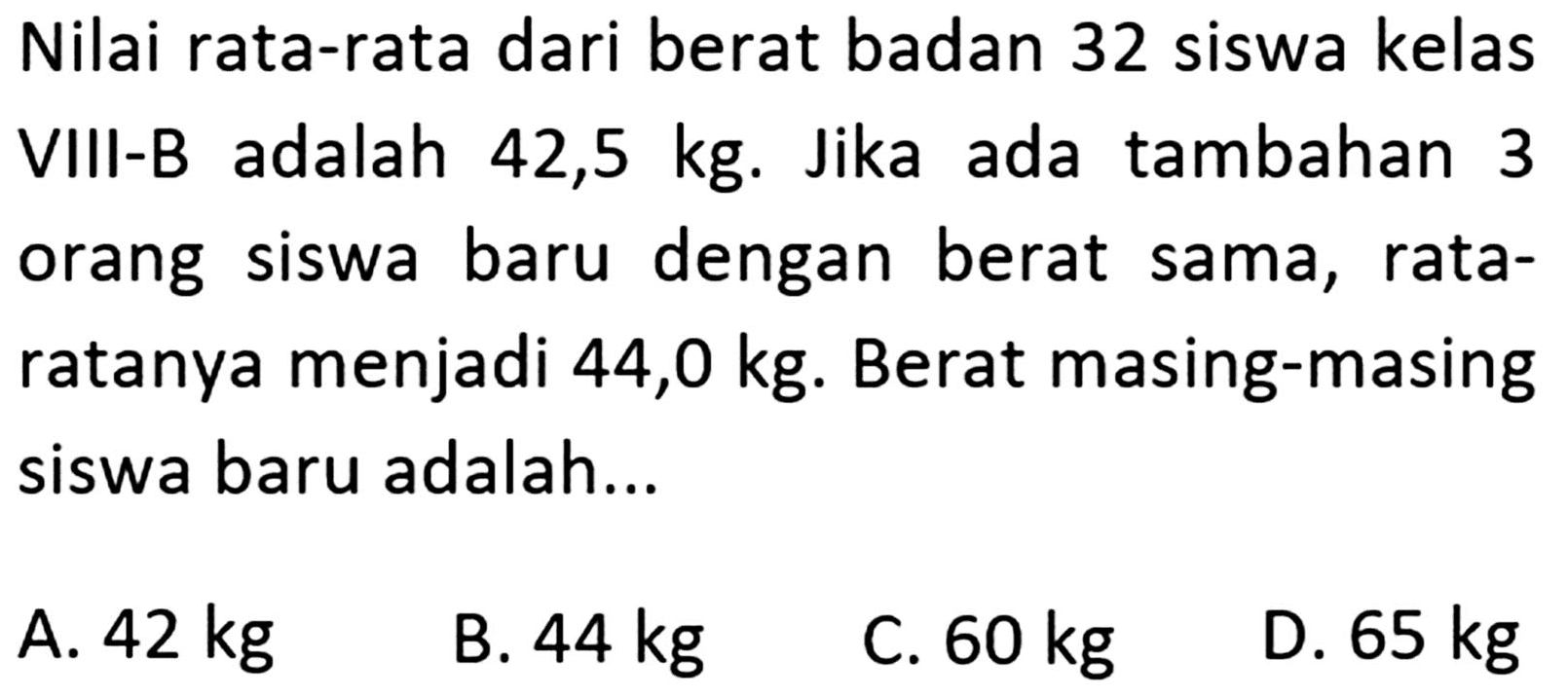 Nilai rata-rata dari berat badan 32 siswa kelas adalah VIII-B 42,5 kg. Jika ada tambahan 3 orang baru dengan siswa berat sama, rata- ratanya menjadi 44,0 kg. Berat masing-masing siswa baru adalah ....