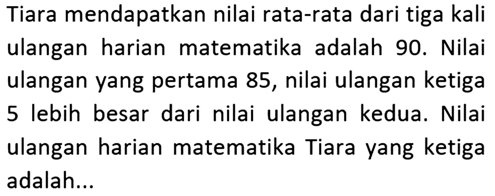 Tiara mendapatkan nilai rata-rata dari tiga kali ulangan harian matematika adalah 90. Nilai ulangan yang pertama 85, nilai ulangan ketiga 5 lebih besar dari nilai ulangan kedua. Nilai ulangan harian matematika Tiara yang ketiga adalah ...