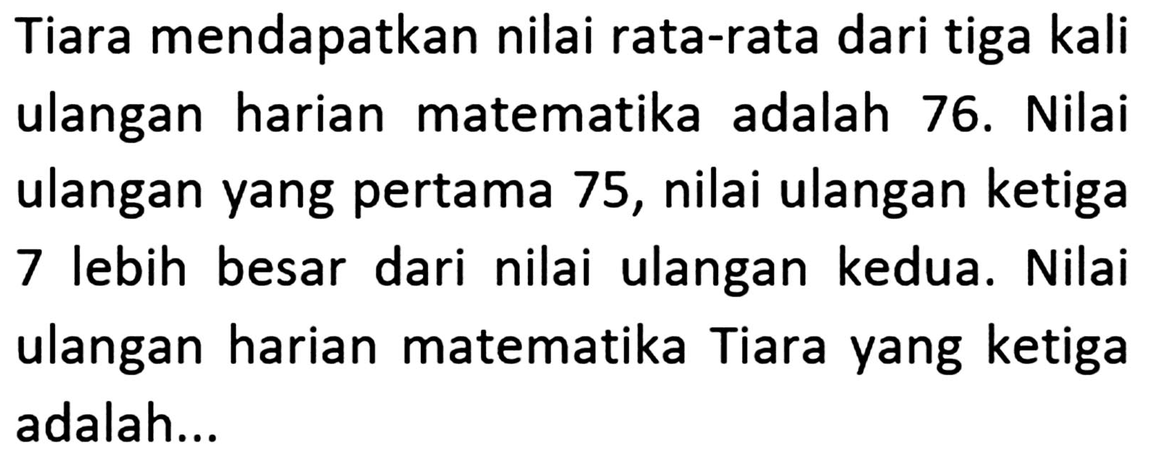 Tiara mendapatkan nilai rata-rata dari tiga kali ulangan harian matematika adalah 76. Nilai ulangan yang pertama 75, nilai ulangan ketiga 7 lebih besar dari nilai ulangan kedua. Nilai ulangan harian matematika Tiara yang ketiga adalah ...