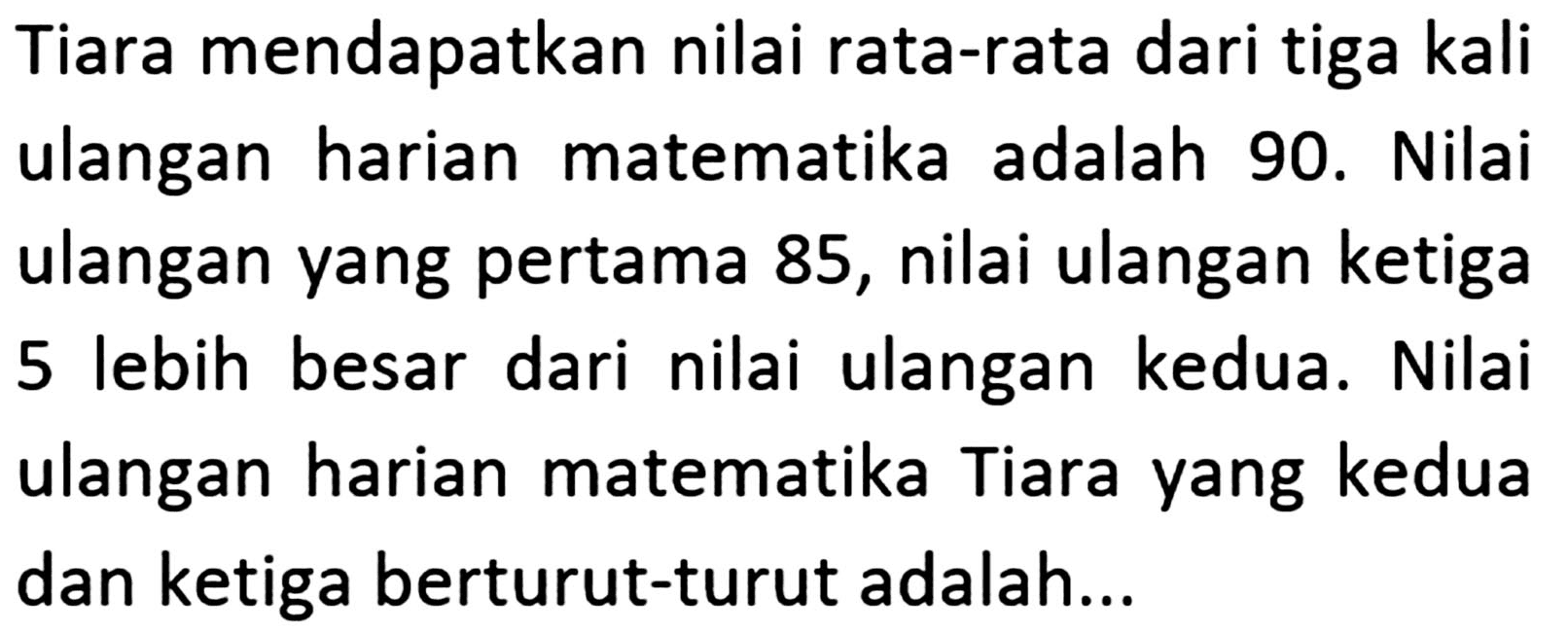 Tiara mendapatkan nilai rata-rata dari tiga kali ulangan harian matematika adalah 90. Nilai ulangan yang pertama 85, nilai ulangan ketiga 5 lebih besar dari nilai ulangan kedua. Nilai ulangan harian matematika Tiara yang kedua dan ketiga berturut-turut adalah ...