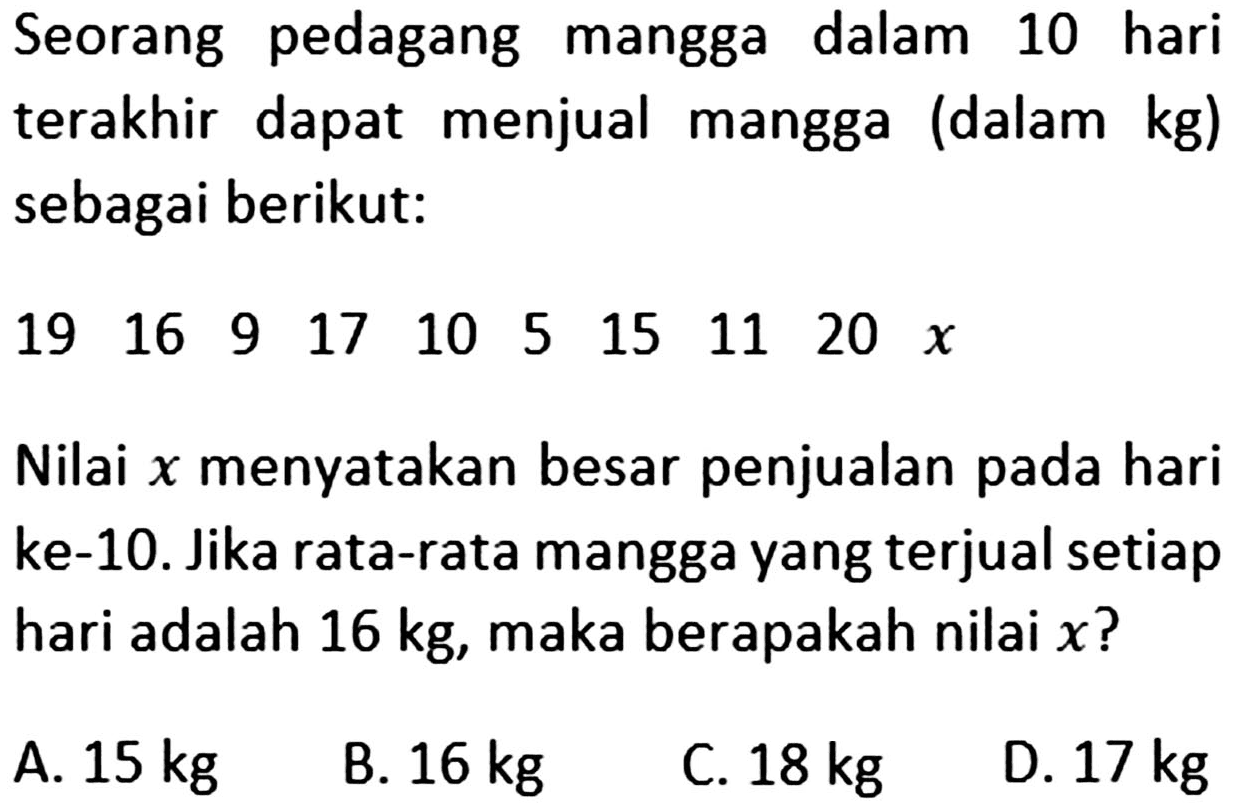 Seorang pedagang mangga dalam 10 hari terakhir dapat menjual mangga (dalam kg) sebagai berikut: 19 16 9 17 10 5 15 11 20 x Nilai x menyatakan besar penjualan pada hari ke-10. Jika rata-rata mangga yang terjual setiap hari adalah 16 kg, maka berapakah nilai x?