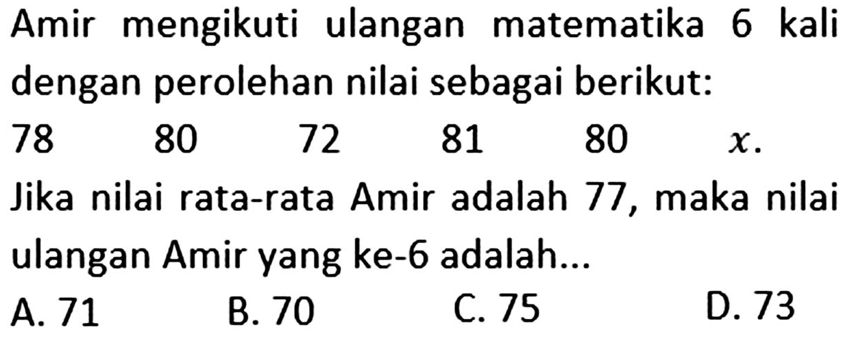 Amir mengikuti ulangan matematika 6 kali dengan perolehan nilai sebagai berikut: 78 80 72 81 80 x. Jika nilai rata-rata Amir adalah 77, maka nilai ulangan Amir yang ke-6 adalah...