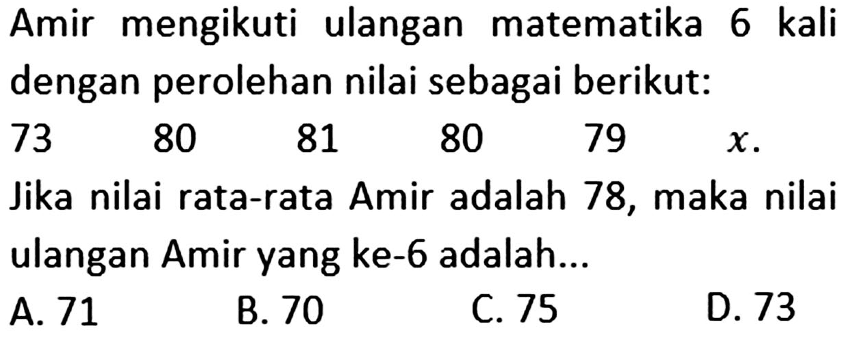 Amir mengikuti ulangan matematika 6 kali dengan perolehan nilai sebagai berikut: 73 80 81 80 79 x. Jika nilai rata-rata Amir adalah 78, maka nilai ulangan Amir yang ke-6 adalah ...