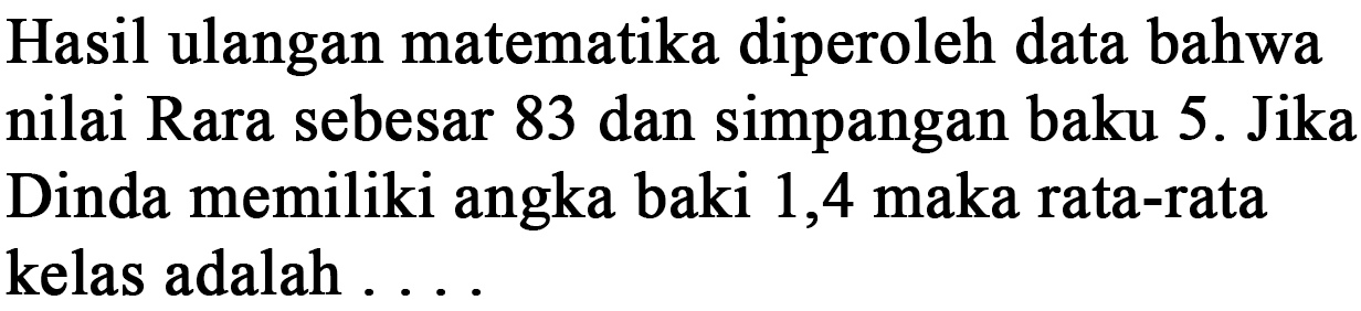 Hasil ulangan matematika diperoleh data bahwa nilai Rara sebesar 83 dan simpangan baku 5. Jika Dinda memiliki angka baki 1,4 maka rata-rata kelas adalah . . . .