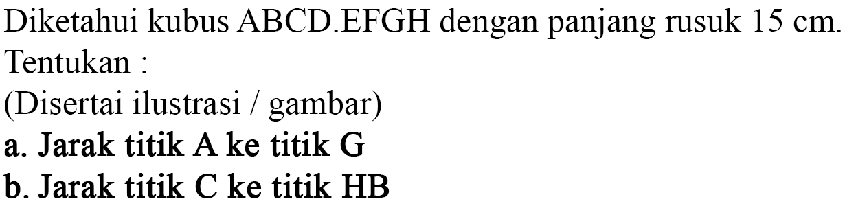 Diketahui kubus ABCD.EFGH dengan panjang rusuk 15 cm. Tentukan: (Disertai ilustrasi gambar) a. Jarak titik A ke titik G b. Jarak titik C ke titik HB