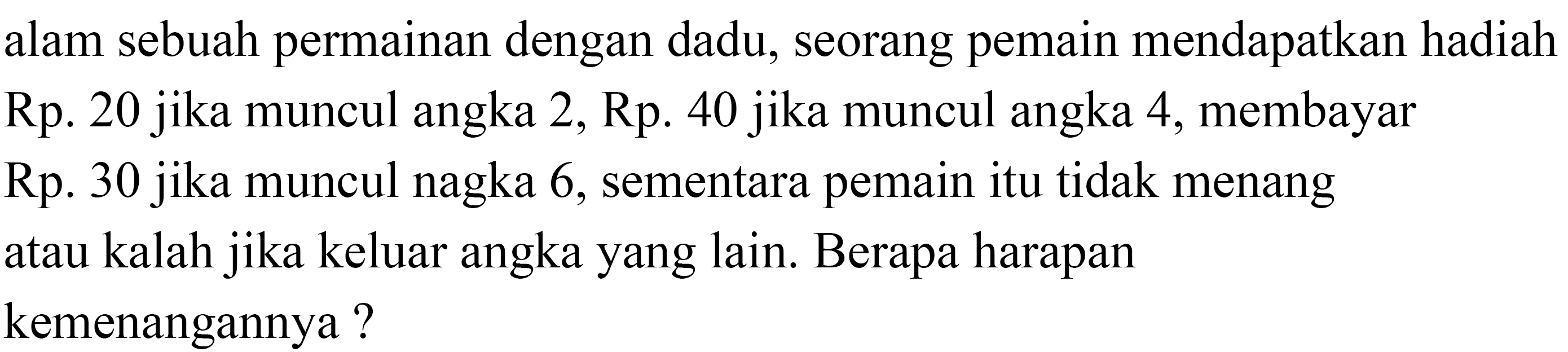 alam sebuah permainan dengan dadu, seorang pemain mendapatkan hadiah Rp. 20 jika muncul angka 2, Rp. 40 jika muncul angka 4 , membayar Rp. 30 jika muncul nagka 6 , sementara pemain itu tidak menang atau kalah jika keluar angka yang lain. Berapa harapan kemenangannya?